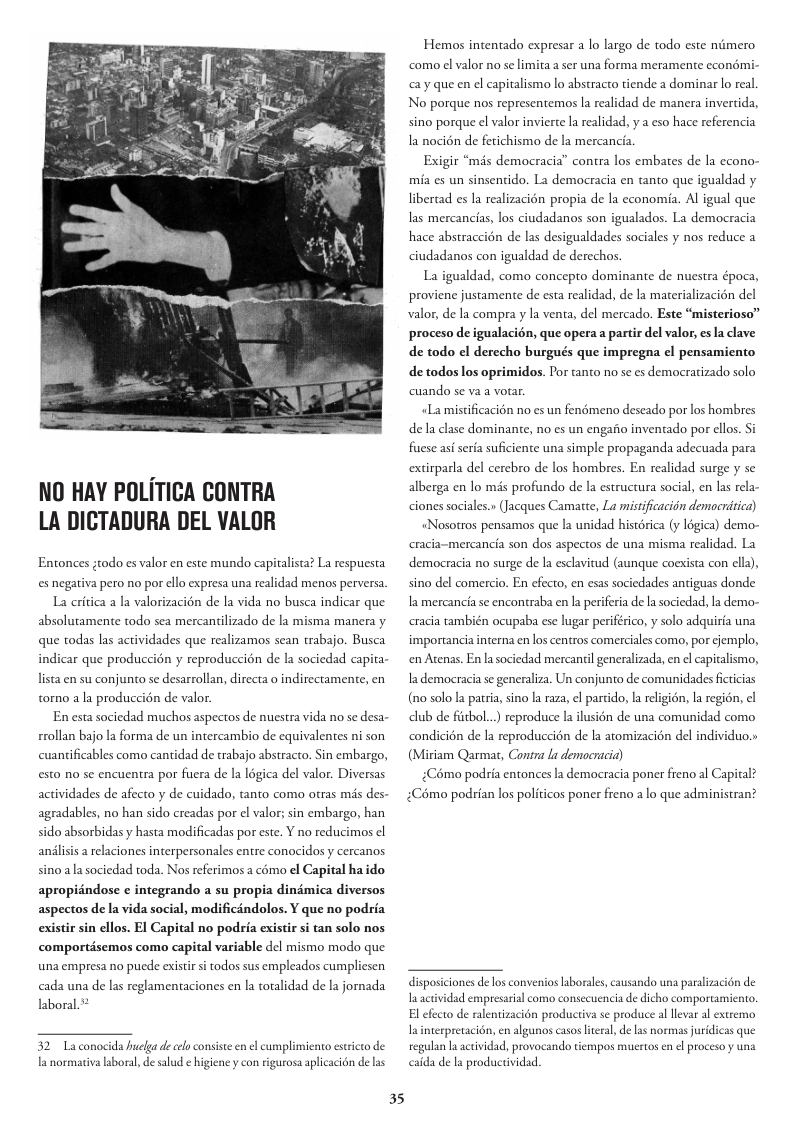 NO HAY POLITICA CONTRA LA DICTADURA DEL VALOR Entonces ;todo es valor en este mundo capitalista? La respuesta es negativa pero no por ello expresa una realidad menos perversa. La critica a la valorizacién de la vida no busca indicar que absolutamente todo sea mercantilizado de la misma manera y que todas las actividades que realizamos sean trabajo. Busca indicar que produccién y reproduccion de la sociedad capita- lista en su conjunto se desarrollan, directa o indirectamente, en torno a la produccién de valor. En esta sociedad muchos aspectos de nuestra vida no se desa- rrollan bajo la forma de un intercambio de equivalentes ni son cuantificables como cantidad de trabajo abstracto. Sin embargo, esto no se encuentra por fuera de la légica del valor. Diversas actividades de afecto y de cuidado, @nto como otras mis des- agradables, no han sido creadas por el valor; sin embargo, han sido absorbidasy hasta modificadas por este. Y no reducimos el andlisis a relaciones interpersonales entre conocidos y cercanos sino ala sociedad toda. Nos referimos a cémo el Capital haido apropidndose e integrando a su propia dindmica diversos aspectos de la vida social, modificéndolos. ¥ que no podria existir sin ellos. EI Capital no podria existir si tan solo nos comportisemos como capital variable del mismo modo que una empresa no pucde existir s todos sus empleados cumpliesen cada una de las reglamentaciones en la totalidad de la jornada laboral.* 35 Hemos intentado expresar a lo largo de todo este nimero ‘como el valor no se limita a ser una forma meramente ccondmi- <y que en el capitalismo lo abstracto tiende a dominar lo real No porque nos representemos la realidad de manera invertida, sino porque el valor invierte I realidad, y a eso hace referencia la nocién de fetichismo de la mercancia Exigir “més democracia” contra los embates de la econo- mia es un sinsentido. La democracia en tanto que igualdad y libertad es la realizacién propia de la economia. Al igual que las mercancias, los ciudadanos son igualados. La democracia hace abstraccién de las desigualdades sociales y nos reduce a ciudadanos con igualdad de derechos La igualdad, como concepto dominante de nuestra época, proviene justamente de esta realidad, de la materializacién del valor, de la compra y la venta, del mercado. Este “misterioso” proceso de igualacion, que opera a partir del valor, es la clave de todo el derecho burgués que impregna ¢l pensamiento de todos los oprimidos. Por tanto no se es democratizado solo cuando se va a votar. «Lamistificacién no es un fenémeno deseado por los hombres de la clase dominante, no es un engaiio inventado por ellos. Si fuese aséseria suficiente una simple propaganda adecuada para extirparla del cerebro de los hombres. En realidad surge y se alberga en lo mis profundo de la estructura social, en s rela- ciones sociales.» (Jacques Camatte, La mistificacidn democritica) «Nosotros pensamos que la unidad histérica (y légica) demo- racia-mercancia son dos aspectos de una misma realidad. La democracia no surge de la esclavitud (aunque coexista con ella), sino del comercio. En efecto, en esas sociedades antiguas donde la mercancia se encontraba en la periferia de la sociedad, la demo- racia también ocupaba ese lugar periférico, y solo adquiria una importancia interna en los centros comerciales como, por cjemplo, en Atenas. En lasociedad mercantil generalizada, en l capitalismo, Ia democracia se generaliza. Un conjunto de comunidades ficticias (n0 solo la patria, sino la raza, el partido, la eligién, Ia regién, el lub de fitbol...) reproduce a ilusién de una comunidad como condicién de la reproduccién de la atomizacién del individuo.» (Miriam Qarmat, Conira la demacracia) £Cémo podria entonces la democracia poner freno al Capital? :Cémo podrian los politicos poner freno a lo que administran? disposiciones de los convenios aborales, causando una paralizacién de I actividad empresarial como consecuencia de dicho comportamiento. El efecto de ralentizacion productiva se produce al llevar al extremo Ininterpretacin, en algunos casos lteral, de las normas juridicas que regulan laactividad, provocando tempos muertos en el proceso y una caida de la productividad.